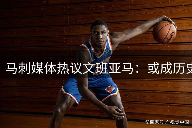 马刺媒体热议文班亚马：或成历史最佳防守球员